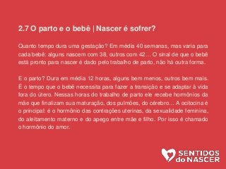 2.7 O parto e o bebê | Nascer é sofrer?
Quanto tempo dura uma gestação? Em média 40 semanas, mas varia para
cada bebê: alguns nascem com 38, outros com 42… O sinal de que o bebê
está pronto para nascer é dado pelo trabalho de parto, não há outra forma.
E o parto? Dura em média 12 horas, alguns bem menos, outros bem mais.
É o tempo que o bebê necessita para fazer a transição e se adaptar à vida
fora do útero. Nessas horas do trabalho de parto ele recebe hormônios da
mãe que finalizam sua maturação, dos pulmões, do cérebro… A ocitocina é
o principal: é o hormônio das contrações uterinas, da sexualidade feminina,
do aleitamento materno e do apego entre mãe e filho. Por isso é chamado
o hormônio do amor.
 