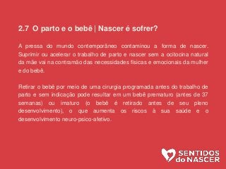 2.7 O parto e o bebê | Nascer é sofrer?
A pressa do mundo contemporâneo contaminou a forma de nascer.
Suprimir ou acelerar o trabalho de parto e nascer sem a ocitocina natural
da mãe vai na contramão das necessidades físicas e emocionais da mulher
e do bebê.
Retirar o bebê por meio de uma cirurgia programada antes do trabalho de
parto e sem indicação pode resultar em um bebê prematuro (antes de 37
semanas) ou imaturo (o bebê é retirado antes de seu pleno
desenvolvimento), o que aumenta os riscos à sua saúde e o
desenvolvimento neuro-psico-afetivo.
 