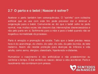 2.7 O parto e o bebê | Nascer é sofrer?
Acelerar o parto também tem consequências. O “sorinho” com ocitocina
artificial que se usa com este fim pode provocar dor e diminuir a
oxigenação para o bebê. Comumente se diz que o bebê sofre no parto
normal, mas muitas vezes isto decorre das intervenções desnecessárias e
não pelo parto em si. Sofrimento para a mãe e para o bebê quando não se
respeita a normalidade do processo.
Parto é emoção e promoção de saúde. Tudo que o bebê precisa nessa
hora é do aconchego, do cheiro, do calor, do colo, da pele da mãe, do leite
materno. Assim ele recebe proteção para doenças da infância e vida
adulta, como asma, alergias, obesidade, hipertensão e diabetes.
Humanizar o nascimento é não artificializar e não predeterminar ou
controlar o tempo. É dar sentido ao nascer, deixar a vida acontecer. Parto e
nascimento não combinam com pressa.
 
