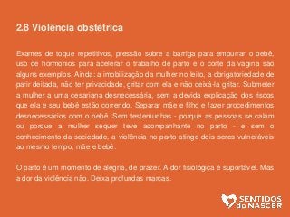 2.8 Violência obstétrica
Exames de toque repetitivos, pressão sobre a barriga para empurrar o bebê,
uso de hormônios para acelerar o trabalho de parto e o corte da vagina são
alguns exemplos. Ainda: a imobilização da mulher no leito, a obrigatoriedade de
parir deitada, não ter privacidade, gritar com ela e não deixá-la gritar. Submeter
a mulher a uma cesariana desnecessária, sem a devida explicação dos riscos
que ela e seu bebê estão correndo. Separar mãe e filho e fazer procedimentos
desnecessários com o bebê. Sem testemunhas - porque as pessoas se calam
ou porque a mulher sequer teve acompanhante no parto - e sem o
conhecimento da sociedade, a violência no parto atinge dois seres vulneráveis
ao mesmo tempo, mãe e bebê.
O parto é um momento de alegria, de prazer. A dor fisiológica é suportável. Mas
a dor da violência não. Deixa profundas marcas.
 