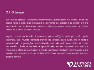 2.1 O tempo
Em outras épocas, a natureza determinava a passagem do tempo. Eram os
ciclos lunar e solar que indicavam o momento de plantar e de colher, a hora
do trabalho e do descanso. Muitas sociedades eram matriarcais, a mulher
conduzia o ritmo da comunidade.
Agora, nossa sociedade é marcada pelos relógios, pela produção, pela
urgência. No mundo contemporâneo há pressa para tudo. Há o tempo
determinado da gestação, do trabalho de parto, do período expulsivo, do corte
do cordão. Tudo é medido e quantificado, somos números em vez de
indivíduos. Corpos que fogem à média numérica recebem intervenções para
corrigir um processo que, na maioria dos casos, se resolveria sozinho em seu
próprio tempo.
 