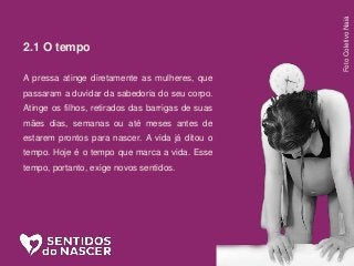 2.1 O tempo
A pressa atinge diretamente as mulheres, que
passaram a duvidar da sabedoria do seu corpo.
Atinge os filhos, retirados das barrigas de suas
mães dias, semanas ou até meses antes de
estarem prontos para nascer. A vida já ditou o
tempo. Hoje é o tempo que marca a vida. Esse
tempo, portanto, exige novos sentidos.
FotoColetivoNaiá
 