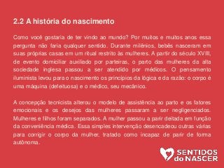 2.2 A história do nascimento
Como você gostaria de ter vindo ao mundo? Por muitos e muitos anos essa
pergunta não faria qualquer sentido. Durante milênios, bebês nasceram em
suas próprias casas em um ritual restrito às mulheres. A partir do século XVIII,
de evento domiciliar auxiliado por parteiras, o parto das mulheres da alta
sociedade inglesa passou a ser atendido por médicos. O pensamento
iluminista levou para o nascimento os princípios da lógica e da razão: o corpo é
uma máquina (defeituosa) e o médico, seu mecânico.
A concepção tecnicista alterou o modelo de assistência ao parto e os fatores
emocionais e os desejos das mulheres passaram a ser negligenciados.
Mulheres e filhos foram separados. A mulher passou a parir deitada em função
da conveniência médica. Essa simples intervenção desencadeou outras várias
para corrigir o corpo da mulher, tratado como incapaz de parir de forma
autônoma.
 