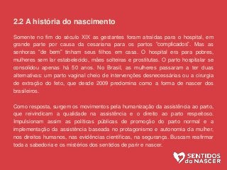 2.2 A história do nascimento
Somente no fim do século XIX as gestantes foram atraídas para o hospital, em
grande parte por causa da cesariana para os partos “complicados”. Mas as
senhoras “de bem” tinham seus filhos em casa. O hospital era para pobres,
mulheres sem lar estabelecido, mães solteiras e prostitutas. O parto hospitalar se
consolidou apenas há 50 anos. No Brasil, as mulheres passaram a ter duas
alternativas: um parto vaginal cheio de intervenções desnecessárias ou a cirurgia
de extração do feto, que desde 2009 predomina como a forma de nascer dos
brasileiros.
Como resposta, surgem os movimentos pela humanização da assistência ao parto,
que reivindicam a qualidade na assistência e o direito ao parto respeitoso.
Impulsionam assim as políticas públicas de promoção do parto normal e a
implementação da assistência baseada no protagonismo e autonomia da mulher,
nos direitos humanos, nas evidências científicas, na segurança. Buscam reafirmar
toda a sabedoria e os mistérios dos sentidos de parir e nascer.
 