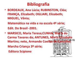 Bibliografia
• BORDEAUX, Ana Lúcia; RUBINSTEIN, Cléa;
  FRANÇA, Elizabeth; OGLIARI, Elizabeth;
  MIGUEL, Vânia;
  Matemática na vida e na escola 4º série;
  Edit. Do Brasil -2001.
• MARSICO, Maria Teresa;CUNHA, Maria do
  Carmo Tavares da; ANTUNES, Maria Elisabete
  Martins; neto, Armando Coelho de Carvalho;
  Marcha Criança 3º série;
   Editora Scipione
 