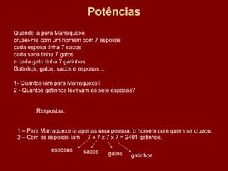 Potências Quando ia para Marraquexe cruzei-me com um homem com 7 esposas cada esposa tinha 7 sacos cada saco tinha 7 gatos e cada gato tinha 7 gatinhos. Gatinhos, gatos, sacos e esposas… 1- Quantos iam para Marraquexe? 2 - Quantos gatinhos levavam as sete esposas? Respostas: 1 – Para Marraquexe ia apenas uma pessoa, o homem com quem se cruzou. 2 – Com as esposas iam  7 x 7 x 7 x 7 = 2401 gatinhos. esposas sacos gatos gatinhos 