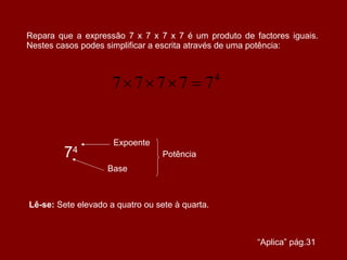 Repara que a expressão 7 x 7 x 7 x 7 é um produto de factores iguais. Nestes casos podes simplificar a escrita através de uma potência: 7 4 Expoente Base Potência Lê-se:  Sete elevado a quatro ou sete à quarta. “ Aplica” pág.31 