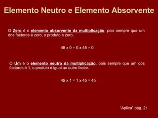 Elemento Neutro e Elemento Absorvente O  Zero  é o  elemento absorvente da multiplicação , pois sempre que um dos factores é zero, o produto é zero. 45 x 0 = 0 x 45 = 0 O  Um  é o  elemento neutro da multiplicação , pois sempre que um dos factores é 1, o produto é igual ao outro factor. 45 x 1 = 1 x 45 = 45 “ Aplica” pág. 21 
