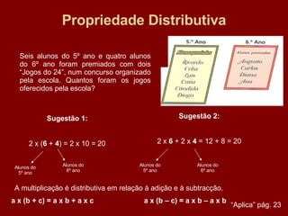 Propriedade Distributiva Seis alunos do 5º ano e quatro alunos do 6º ano foram premiados com dois “Jogos do 24”, num concurso organizado pela escola. Quantos foram os jogos oferecidos pela escola? Sugestão 1: 2 x ( 6  +  4 ) = 2 x 10 = 20 Alunos do 5º ano Alunos do 6º ano Sugestão 2: 2 x  6  + 2 x  4  = 12 + 8 = 20 Alunos do 5º ano Alunos do 6º ano A multiplicação é distributiva em relação à adição e à subtracção. a x (b + c) = a x b + a x c  a x (b – c) = a x b – a x b “ Aplica” pág. 23 