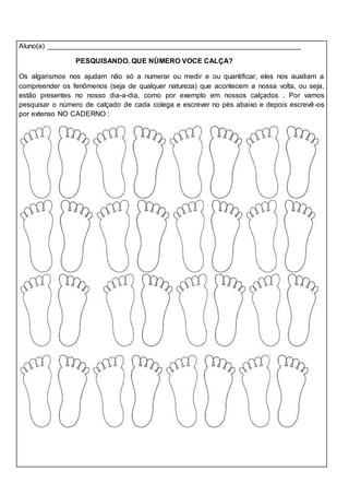 Aluno(a) ________________________________________________________________ 
PESQUISANDO. QUE NÚMERO VOCE CALÇA? 
Os algarismos nos ajudam não só a numerar ou medir e ou quantificar, eles nos auxiliam a 
compreender os fenômenos (seja de qualquer natureza) que acontecem a nossa volta, ou seja, 
estão presentes no nosso dia-a-dia, como por exemplo em nossos calçados . Por vamos 
pesquisar o número de calçado de cada colega e escrever no pés abaixo e depois escrevê-os 
por extenso NO CADERNO : 
 