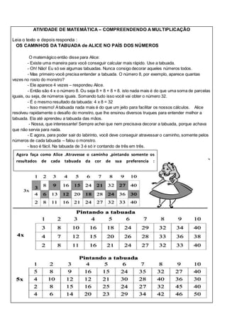 ATIVIDADE DE MATEMÁTICA – COMPREENDENDO A MULTIPLICAÇÃO 
Leia o texto e depois responda : 
OS CAMINHOS DA TABUADA de ALICE NO PAÍS DOS NÚMEROS 
O matemágico então disse para Alice: 
- Existe uma maneira para você conseguir calcular mais rápido. Use a tabuada. 
- Oh! Não! Eu só sei algumas tabuadas. Nunca consigo decorar aqueles números todos. 
- Mas primeiro você precisa entender a tabuada. O número 8, por exemplo, aparece quantas 
vezes no rosto do monstro? 
- Ele aparece 4 vezes – respondeu Alice. 
- Então são 4 x o número 8. Ou seja 8 + 8 + 8 + 8. isto nada mais é do que uma soma de parcelas 
iguais, ou seja, de números iguais. Somando tudo isso você vai obter o número 32. 
- É o mesmo resultado da tabuada: 4 x 8 = 32 
- Isso mesmo! A tabuada nada mais é do que um jeito para facilitar os nossos cálculos. Alice 
resolveu rapidamente o desafio do monstro, que lhe ensinou diversos truques para entender melhor a 
tabuada. Ela até aprendeu a tabuada das mãos. 
- Nossa, que interessante! Sempre achei que nem precisava decorar a tabuada, porque achava 
que não servia para nada. 
- E agora, para poder sair do labirinto, você deve conseguir atravessar o caminho, somente pelos 
números de cada tabuada – falou o monstro. 
- Isso é fácil. Na tabuada de 3 é só ir contando de três em três. 
Agora faça como Alice .Atravesse o caminho ,pintando somente os 
resultados de cada tabuada da cor de sua preferencia : 
 