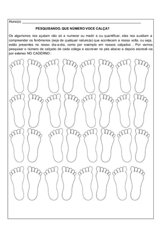 Aluno(a) ________________________________________________________________
PESQUISANDO. QUE NÚMERO VOCE CALÇA?
Os algarismos nos ajudam não só a numerar ou medir e ou quantificar, eles nos auxiliam a
compreender os fenômenos (seja de qualquer natureza) que acontecem a nossa volta, ou seja,
estão presentes no nosso dia-a-dia, como por exemplo em nossos calçados . Por vamos
pesquisar o número de calçado de cada colega e escrever no pés abaixo e depois escrevê -os
por extenso NO CADERNO :
 