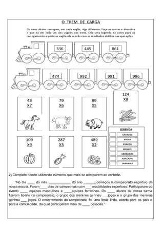 2) Complete o texto utilizando números que mais se adequarem ao contexto.
“No dia ____ do mês ____________ do ano _______começou o campeonato esportivo da
nossa escola. Foram____ dias de campeonato com ___ modalidades esportivas. Participaram do
evento ____ equipes masculinas e ____equipes femininas. Os ____ alunos da nossa turma
fizeram bonito no campeonato, o grupo dos meninos ganhou ___jogos e o grupo das meninas
ganhou ___ jogos. O encerramento do campeonato foi uma festa linda, aberta para os pais e
para a comunidade, da qual participaram mais de ____ pessoas.”
 