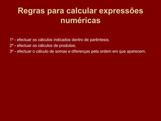 Regras para calcular expressões
              numéricas

1º - efectuar os cálculos indicados dentro de parêntesis;
2º - efectuar os cálculos de produtos;
3º - efectuar o cálculo de somas e diferenças pela ordem em que aparecem.
 