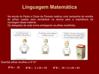 Linguagem Matemática
     Na escola do Pedro o Clube da Floresta realizou uma campanha de recolha
     de pilhas usadas para sensibilizar os alunos para a importância da
     reciclagem deste material.
     Os delegados de cada turma entregaram as pilhas recolhidas.




Quantas pilhas recolheu o 5º E?

      5º A – 28      5º D – 2 x 28 = 56   5º E – 28 + 2 x 28 = 84
 