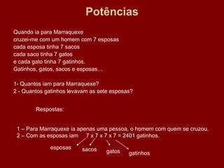 Potências
Quando ia para Marraquexe
cruzei-me com um homem com 7 esposas
cada esposa tinha 7 sacos
cada saco tinha 7 gatos
e cada gato tinha 7 gatinhos.
Gatinhos, gatos, sacos e esposas…

1- Quantos iam para Marraquexe?
2 - Quantos gatinhos levavam as sete esposas?


        Respostas:


 1 – Para Marraquexe ia apenas uma pessoa, o homem com quem se cruzou.
 2 – Com as esposas iam 7 x 7 x 7 x 7 = 2401 gatinhos.

             esposas     sacos     gatos   gatinhos
 