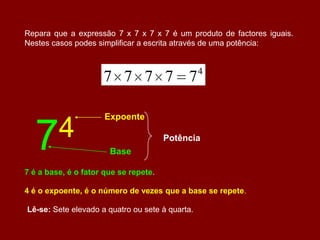 Repara que a expressão 7 x 7 x 7 x 7 é um produto de factores iguais.
Nestes casos podes simplificar a escrita através de uma potência:


                                                 4
                     7 7 7 7 7

                      Expoente


  7 4                                  Potência
                       Base

7 é a base, é o fator que se repete.

4 é o expoente, é o número de vezes que a base se repete.

Lê-se: Sete elevado a quatro ou sete à quarta.
 
