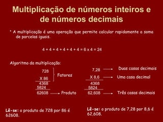 Multiplicação de números inteiros e
           de números decimais
  * A multiplicação é uma operação que permite calcular rapidamente a soma
     de parcelas iguais.


                   4 + 4 + 4 + 4 + 4 + 4 = 6 x 4 = 24


  Algoritmo da multiplicação:
                                               7,28        Duas casas decimais
                  728
                           Fatores            X 8,6        Uma casa decimal
                 X 86
                 4368                         4368
                5824                         5824
                62608           Produto      62,608        Três casas decimais



Lê-se: o produto de 728 por 86 é            Lê-se: o produto de 7,28 por 8,6 é
62608.                                      62,608.
 