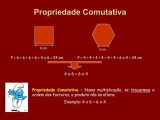 Propriedade Comutativa



                  6 cm                                  4 cm

P = 6 + 6 + 6 + 6 = 4 x 6 = 24 cm          P = 4 + 4 + 4 + 4 + 4 + 4 = 6 x 4 = 24 cm



                                    4x6=6x4



             Propriedade Comutativa – Numa multiplicação, se trocarmos a
             ordem dos factores, o produto não se altera.
                                    Exemplo: 4 x 6 = 6 x 4
 
