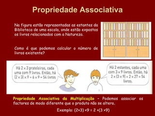 Propriedade Associativa
Na figura estão representadas as estantes da
Biblioteca de uma escola, onde estão expostos
os livros relacionados com a Natureza.


Como é que podemos calcular o número de
livros existente?




Propriedade Associativa da Multiplicação – Podemos associar os
factores de modo diferente que o produto não se altera.
                      Exemplo: (2×3) ×9 = 2 ×(3 ×9)
 