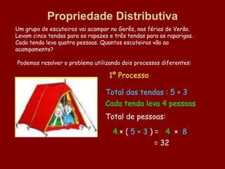 Propriedade Distributiva
Um grupo de escuteiros vai acampar no Gerês, nas férias de Verão.
Levam cinco tendas para os rapazes e três tendas para as raparigas.
Cada tenda leva quatro pessoas. Quantos escuteiros vão ao
acampamento?

Podemos resolver o problema utilizando dois processos diferentes:

                                   1º Processo

                                 Total das tendas : 5 + 3
                                 Cada tenda leva 4 pessoas
                                 Total de pessoas:

                                    4×(5+3)= 4 × 8
                                           = 32
 