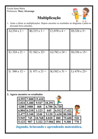 Escola Santa Maria
Professora: Mary Alvarenga
Multiplicação
1. Arme e efetue as multiplicações. Depois encontre os resultados no diagrama e pinte-os
deixando bem coloridos.
A) 234 x 2 = B) 215 x 3 = C) 870 x 4 = D) 326 x 5=
E) 324 x 21 = F) 562 x 32= G) 782 x 24 = H) 356 x 15=
I) 560 x 12 = J) 871 x 21 = K) 562 x 31 = L) 670 x 23=
2. Agora encontre os resultados
4.555 7.800 15.410
2.024 3.480 9.547 18.291
1288 1080 468 6.700 6.720
6.804 6.210 1.123 645 6.512 17.422
5.477 5.340 3240 9.120 1.630 80.500
9.945 745 18.768 8.820 800 75.600 520
5.123 907 3.322 17.984 894 9.300 770
Jogando, brincando e aprendendo matemática.