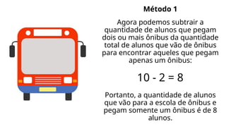 Método 1
Agora podemos subtrair a
quantidade de alunos que pegam
dois ou mais ônibus da quantidade
total de alunos que vão de ônibus
para encontrar aqueles que pegam
apenas um ônibus:
10 - 2 = 8
Portanto, a quantidade de alunos
que vão para a escola de ônibus e
pegam somente um ônibus é de 8
alunos.
 