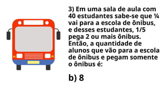 3) Em uma sala de aula com
40 estudantes sabe-se que ¼
vai para a escola de ônibus,
e desses estudantes, 1/5
pega 2 ou mais ônibus.
Então, a quantidade de
alunos que vão para a escola
de ônibus e pegam somente
o ônibus é:
b) 8
 