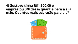 4) Gustavo tinha R$1.600,00 e
emprestou 3/8 dessa quantia para a sua
mãe. Quantos reais sobrarão para ele?
 