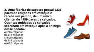 2. Uma fábrica de sapatos possui 5235
pares de calçados em estoque e
recebe um pedido, de um único
cliente, de 4989 pares de calçados.
Quantas unidades de calçados
sobraram em estoque após a entrega
desse pedido?
a) 246 calçados
b) 492 calçados
c) 500 calçados
d) 546 calçados
e) 692 calçados
 