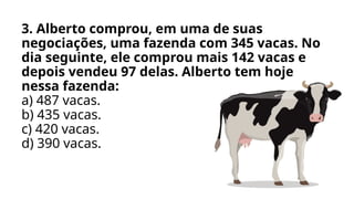 3. Alberto comprou, em uma de suas
negociações, uma fazenda com 345 vacas. No
dia seguinte, ele comprou mais 142 vacas e
depois vendeu 97 delas. Alberto tem hoje
nessa fazenda:
a) 487 vacas.
b) 435 vacas.
c) 420 vacas.
d) 390 vacas.
 
