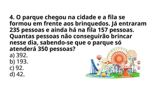 4. O parque chegou na cidade e a fila se
formou em frente aos brinquedos. Já entraram
235 pessoas e ainda há na fila 157 pessoas.
Quantas pessoas não conseguirão brincar
nesse dia, sabendo-se que o parque só
atenderá 350 pessoas?
a) 392.
b) 193.
c) 92.
d) 42.
 