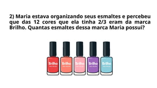 2) Maria estava organizando seus esmaltes e percebeu
que das 12 cores que ela tinha 2/3 eram da marca
Brilho. Quantas esmaltes dessa marca Maria possui?
 