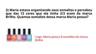 2) Maria estava organizando seus esmaltes e percebeu
que das 12 cores que ela tinha 2/3 eram da marca
Brilho. Quantas esmaltes dessa marca Maria possui?
Logo, Maria possui 8 esmaltes da marca
Brilho
 