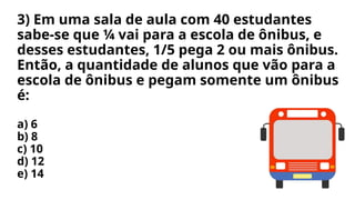 3) Em uma sala de aula com 40 estudantes
sabe-se que ¼ vai para a escola de ônibus, e
desses estudantes, 1/5 pega 2 ou mais ônibus.
Então, a quantidade de alunos que vão para a
escola de ônibus e pegam somente um ônibus
é:
a) 6
b) 8
c) 10
d) 12
e) 14
 
