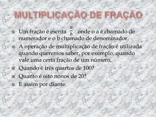 MULTIPLICAÇÃO DE FRAÇÃOUm fração é escrita        onde o a é chamado de numerador e o b chamado de denominador.A operação de multiplicação de fração é utilizada quando queremos saber, por exemplo, quando vale uma certa fração de um número.Quando é três quartos de 100?Quanto é oito nonos de 20?E assim por diante.