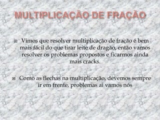 MULTIPLICAÇÃO DE FRAÇÃOVimos que resolver multiplicação de fração é bem mais fácil do que tirar leite de dragão, então vamos resolver os problemas propostos e ficarmos ainda mais cracks.Como as flechas na multiplicação, devemos sempre ir em frente, problemas ai vamos nós
