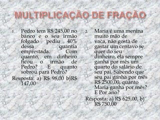 MULTIPLICAÇÃO DE FRAÇÃOPedro tem R$ 245,00 no banco e o seu irmão folgado pediu 40% dessa quantia emprestada. Com quanto, em dinheiro ficou o irmão de Pedro? E quanto sobrou para Pedro?Resposta: a) R$ 98,00 b)R$ 147,00Maria é uma menina muito mão de vaca, não gosta de gastar um centavo se quer do seu dinheiro, ela sempre ganha por mês um quarto do salário de seu pai. Sabendo que seu pai ganha por mês R$ 2500,00, quanto Maria ganha por mês? E Por ano?Resposta: a) R$ 625,00, b) R$ 750,00