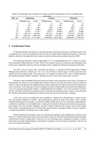 Tabela 2: Comparação entre os métodos em relação ao número de operações de somas e multiplicações
necessárias.
Tam. (n) Tradicional Strassen Winograd
Multiplicações Somas Multiplicações Somas Multiplicações Somas
2 8 4 7 18 7 15
4 64 48 56 160 56 136
8 512 448 448 1.344 448 1.152
16 4.096 3.840 3.584 11.008 3.584 9.472
32 32.768 31.744 28.672 89.088 28.672 76.800
64 262.144 258.048 229.376 716.800 229.376 618.496
128 2.097.152 2.080.768 1.835.008 5.750.784 1.835.008 4.964.352
256 16.777.216 16.711.680 14.680.064 46.071.808 14.680.064 39.780.352
4 Considerações Finais
O cálculo do produto entre matrizes é umas das operações mais básicas tanto para a matemática quanto para
a computação. Em vista da sua importância, bem como da sua complexidade computacional inerente, a busca por
melhores métodos de resolução têm sido o desaﬁo de muitos estudiosos da área desde a década de 1960.
No caminho que entremeia a maior complexidade O(n3
) e a complexidade ideal O(n2
), destaca-se o traba-
lho do matemático Volker Strassen, em 1969. Além de ser o primeiro a provar a existência de uma abordagem mais
eﬁciente que a tradicional, Strassen criou um arcabouço teórico amplamente utilizado em pesquisas posteriores.
Em 1987, cerca de 18 anos após a descoberta de Strassen, os americanos Don Coppersmith e Shmuel
Winograd desenvolveram o método que viria a ser o mais eﬁciente conhecido para o cálculo do produto entre
matrizes por mais de duas décadas. Esta marca veio a ser superada somente em 2012, com o trabalho publicado
por Virginia Vassileska Williams, intitulado “Multiplying matrices faster than coppersmith-winograd”.
Percebe-se tanto no trabalho de Strassen quanto nos demais certas características em comum. Uma delas é a
decomposição das matrizes a serem multiplicadas em blocos menores. Por meio destes blocos busca-se reduzir ao
máximo o número de operações de multiplicação necessária, substituindo-as sempre que possível por operações de
soma e substração. Como operações de soma e subtração tem menor complexidade que operações de multiplicação,
a troca de uma pela outra permite reduzir a complexidade ﬁnal do problema. Em vista da divisão em blocos
menores e posterior obtenção dos resultados por meio da junção dos resultados parciais, observa-se que boa parte
dos métodos eﬁcientes para multiplicação de matrizes fazem uso da técnica de divisão e conquista.
Assim como ocorre na resolução de outros problemas, o método mais adequado para o cálculo do pro-
duto entre matrizes depende do contexto. Desconsiderando-se aqueles de cunho mais teórico, como o método
Coppersmith-Winograd, por exemplo, a escolha pelo melhor método deve levar em consideração, principalmente,
o tamanho das matrizes a serem multiplicadas. A aplicação do método de Strassen em matrizes muito pequenas,
por exemplo, talvez não seja mais adequada, visto que o método tradicional de resolução seria de boa medida.
Neste sentido, a principal questão está em dimensionar numericamente a percepção empírica do que é “pequeno”
e “grande” para facilitar a escolha por um ou outro método.
Embora tenham havido grandes avanços na construção de abordagens para multiplicação de matrizes mais
eﬁcientes, o método tradicional continua sendo uma ótima escolha, não devendo ser desprezado ou desconsiderado
somente pela sua maior complexidade. É preciso levar em consideração que, comparado aos demais, o método
tradicional é de simples implementação e extremamente econômico no uso de espaço em memória, visto que não
faz uso de variáveis temporárias.
Revista Brasileira de Computação Aplicada (ISSN 2176-6649), Passo Fundo, v. 5, n. 2, p. xx-xx, jul. 2014 10
 