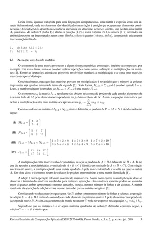 Desta forma, quando transposta para uma linguagem computacional, uma matriz é expressa como um ar-
ranjo bidimensional, onde os elementos são identiﬁcados em relação à posição que ocupam nas dimensões consi-
deradas. O pseudocódigo descrito na sequência apresenta um algoritmo genérico simples, que declara uma matriz
A, quadrada e de ordem 2 (linha 1) e atribui à posição (1, 2) o valor 3 (linha 2). Os índices (1, 2) utilizados na
atribuição podem ser interpretados tanto como (linha, coluna) quanto (coluna, linha), dependendo unicamente
da convenção utilizada.
1. define A[2][2];
2. A[1][2] = 3;
2.1 Operações envolvendo matrizes
Os elementos de uma matriz pertencem a algum sistema numérico, como reais, inteiros ou complexos, por
exemplo. Em vista disso, torna-se possível aplicar operações como soma, subtração e multiplicação em matri-
zes [2]. Dentre as operações aritméticas possíveis envolvendo matrizes, a multiplicação e a soma entre matrizes
merecem especial destaque.
Conceitualmente, para que duas matrizes possam ser multiplicadas é necessário que o número de colunas
da primeira seja igual ao número de linhas da segunda [3]. Desta forma, Ma×b ×Nc×d só é possível quando b = c.
Logo, a matriz resultante do produto de Ma×b × Nc×d é uma matriz Pa×d.
Os elementos pij da matriz Pa×d resultante são obtidos pela soma do produto de cada um dos elementos da
i−ésima linha de M pelo elemento correspondente da j−ésima coluna de N. Assim, a equação matemática que
deﬁne a multiplicação entre duas matrizes é expressa como pij =
a
k=1
mik × nkj.
Considerando-se as matrizes M2×2 e N2×3 abaixo deﬁnidas, o produto de P = M × N é obtido conforme
segue:
(I) M2×2 =
1 2
3 4
(II) N2×3 =
5 6 7
8 9 10
(III) P2×3 = M2×2 × N2×3 =
1 × 5 + 2 × 8 1 × 6 + 2 × 9 1 × 7 + 2 × 10
3 × 5 + 4 × 8 3 × 6 + 4 × 9 3 × 7 + 4 × 10
(IV) P2×3 =
21 24 27
47 54 61
A multiplicação entre matrizes não é comutativa, ou seja, o produto de A × B é diferente de B × A. Já no
que diz respeito à associatividade, o resultado de A×B ×C é idêntico ao resultado de A×(B × C). Com relação
ao elemento neutro, a multiplicação de uma matriz quadrada A pela matriz identidade I resulta na própria matriz
A. Em vista disso, o elemento neutro do cálculo do produto entre matrizes é uma matriz identidade [1].
A adição é outra operação relevante no contexto das matrizes. Assim como ocorre na multiplicação, deve-se
observar o tamanho das matrizes envolvidas para realizar a operação. Duas matrizes somente podem ser somadas
entre si quando ambas apresentam o mesmo tamanho, ou seja, mesmo número de linhas e de colunas. A matriz
resultante da operação de adição terá os mesmo tamanho que as matrizes originais [3].
Considerando-se duas matrizes quaisquer A e B, ambas com mesmo número de linhas e colunas, a operação
de adição C = A + B é realizada somando-se cada elemento da primeira matriz A pelo elemento correspondente
da segunda matriz B. Assim, cada elemento da matriz resultante C pode ser expresso pela equação cij = aij +bij.
Supondo-se que as matrizes A e B sejam matrizes quadradas de ordem 2, deﬁnidas conforme segue, a
adição C = A + B é obtida por:
Revista Brasileira de Computação Aplicada (ISSN 2176-6649), Passo Fundo, v. 5, n. 2, p. xx-xx, jul. 2014 3
 