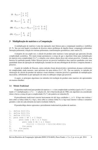 (I) A2×2 =
1 2
3 4
(II) B2×2 =
5 −6
−8 9
(III) C2×2 = A2×2 + B2×2 =
1 + 5 2 − 6
3 − 8 4 + 9
(IV) C2×2 =
6 −4
−5 13
3 Multiplicação de matrizes e a Computação
A multiplicação de matrizes é uma das operações mais básicas para a computação numérica e simbólica
[5, 7]. Seu uso está ligado à resolução de diversos outros problemas de álgebra linear, computação polinomial,
fatoração polinomial, solução de sistemas polinomiais, transformações geométricas, entre outros [7].
A despeito do seu amplo uso, o cálculo do produto entre matrizes é uma operação que apresenta elevada
complexidade assintótica. Por muito tempo permaneceu a crença de que o algoritmo ótimo para multiplicação
de matrizes teria complexidade O(n3
) e soluções com valores abaixo disso não seriam possíveis. Contudo, essa
barreira foi quebrada quando Volker Strassen provou ser possível multiplicar duas matrizes quadradas com uma
quantidade menor de operações de multiplicação, fazendo uso de uma abordagem de divisão e conquista durante o
processo.
A partir do trabalho de Strassen, outros métodos foram desenvolvidos e permitiram alcançar coeﬁcientes
de complexidade ainda menores, mais próximos da meta teórica O(n2
) [5]. Em sua maioria, os métodos de
otimização do cálculo do produto de matrizes visam eliminar o máximo possível a quantidade de multiplicações
necessárias, substituindo-as por operações de soma ou subtração sempre que possível.
A seguir, os principais algoritmos (ou métodos) de resolução do produto entre matrizes são apresentados
em maiores detalhes.
3.1 Método Tradicional
O algoritmo tradicional para produto de matrizes n×n tem complexidade assintótica igual a O(n3
), execu-
tando (n3
) multiplicações e n2
(n − 1) adições [2]. Até o ﬁnal da década de 1960, este algoritmo era considerado
ótimo e havia a crença de que a complexidade O(n3
) não poderia ser reduzida [5].
O procedimento tradicional consiste basicamente de três laços aninhados i, j e k. O laço mas externo i
itera sobre as linhas (linha 4), o laço j itera sobre as colunas (linha 5) e o laço mais interno k efetua o somatório
gerando o valor de cada elemento da matriz resultante (linha 6).
O pseudocódigo abaixo apresenta o procedimento tradicional de produto de matrizes.
1. define A[2][2];
2. define B[2][3];
3. define C[2][3];
4. para cada i de 1 a 2 faça:
5. para cada j de 1 a 3 faça:
6. para cada k de 1 a 2 faça:
7. C[i][j] = C[i][j] + A[i][k]*B[k][j];
8. fim para;
9. fim para;
10. fim para;
Revista Brasileira de Computação Aplicada (ISSN 2176-6649), Passo Fundo, v. 5, n. 2, p. xx-xx, jul. 2014 4
 