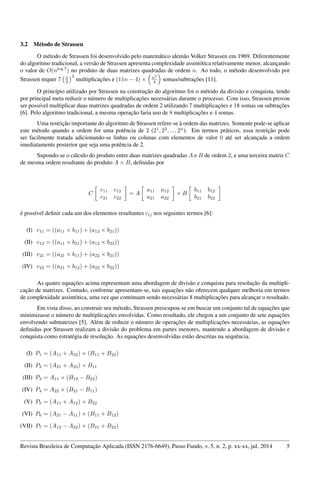 3.2 Método de Strassen
O método de Strassen foi desenvolvido pelo matemático alemão Volker Strassen em 1969. Diferentemente
do algoritmo tradicional, a versão de Strassen apresenta complexidade assintótica relativamente menor, alcançando
o valor de O(nlog 7
) no produto de duas matrizes quadradas de ordem n. Ao todo, o método desenvolvido por
Strassen requer 7 n
2
3
multiplicações e (11n − 4) × n2
4 somas/subtrações [11].
O princípio utilizado por Strassen na construção do algoritmo foi o método da divisão e conquista, tendo
por principal meta reduzir o número de multiplicações necessárias durante o processo. Com isso, Strassen provou
ser possível multiplicar duas matrizes quadradas de ordem 2 utilizando 7 multiplicações e 18 somas ou subtrações
[6]. Pelo algoritmo tradicional, a mesma operação faria uso de 8 multiplicações e 4 somas.
Uma restrição importante do algoritmo de Strassen refere-se à ordem das matrizes. Somente pode-se aplicar
este método quando a ordem for uma potência de 2 (21
, 22
, ..., 2n
). Em termos práticos, essa restrição pode
ser facilmente tratada adicionando-se linhas ou colunas com elementos de valor 0 até ser alcançada a ordem
imediatamente posterior que seja uma potência de 2.
Supondo-se o cálculo do produto entre duas matrizes quadradas A e B de ordem 2, e uma terceira matriz C
de mesma ordem resultante do produto A × B, deﬁnidas por
C
c11 c12
c21 c22
= A
a11 a12
a21 a22
× B
b11 b12
b21 b22
é possível deﬁnir cada um dos elementos resultantes cij nos seguintes termos [6]:
(I) c11 = ((a11 × b11) + (a12 × b21))
(II) c12 = ((a11 × b21) + (a12 × b22))
(III) c21 = ((a21 × b11) + (a22 × b21))
(IV) c22 = ((a21 × b12) + (a22 × b22))
As quatro equações acima representam uma abordagem de divisão e conquista para resolução da multipli-
cação de matrizes. Contudo, conforme apresentam-se, tais equações não oferecem qualquer melhoria em termos
de complexidade assintótica, uma vez que continuam sendo necessárias 8 multiplicações para alcançar o resultado.
Em vista disso, ao construir seu método, Strassen preocupou-se em buscar um conjunto tal de equações que
minimizasse o número de multiplicações envolvidas. Como resultado, ele chegou a um conjunto de sete equações
envolvendo submatrizes [5]. Além de reduzir o número de operações de multiplicações necessárias, as equações
deﬁnidas por Strassen realizam a divisão do problema em partes menores, mantendo a abordagem de divisão e
conquista como estratégia de resolução. As equações desenvolvidas estão descritas na sequência.
(I) P1 = (A11 + A22) × (B11 + B22)
(II) P2 = (A21 + A22) × B11
(III) P3 = A11 × (B12 − B22)
(IV) P4 = A22 × (B21 − B11)
(V) P5 = (A11 + A12) × B22
(VI) P6 = (A21 − A11) × (B11 + B12)
(VII) P7 = (A12 − A22) × (B21 + B22)
Revista Brasileira de Computação Aplicada (ISSN 2176-6649), Passo Fundo, v. 5, n. 2, p. xx-xx, jul. 2014 5
 