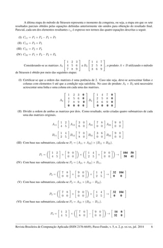 A última etapa do método de Strassen representa o momento da conquista, ou seja, a etapa em que os sete
resultados parciais obtidos pelas equações deﬁnidas anteriormente são unidos para obtenção do resultado ﬁnal.
Para tal, cada um dos elementos resultantes cij é expresso nos termos das quatro equações descritas a seguir.
(I) C11 = P1 + P4 − P5 + P7
(II) C12 = P3 + P5
(III) C21 = P2 + P4
(IV) C22 = P1 + P3 − P2 + P6
Considerando-se as matrizes A3


1 2 3
4 5 6
7 8 9

 e B3


1 4 7
2 5 8
3 6 9

, o produto A × B utilizando o método
de Strassen é obtido por meio das seguintes etapas:
(I) Certiﬁcar-se que a ordem das matrizes é uma potência de 2. Caso não seja, deve-se acrescentar linhas e
colunas com elementos 0 até que a condição seja satisfeita. No caso do produto A3 × B3 será necessário
acrescentar uma linha e uma coluna em cada uma das matrizes.
A4




1 2 3 0
4 5 6 0
7 8 9 0
0 0 0 0



 B4




1 4 7 0
2 5 8 0
3 6 9 0
0 0 0 0




(II) Dividir a ordem de ambas as matrizes por dois. Como resultado, serão criadas quatro submatrizes de cada
uma das matrizes originais.
A11
1 2
4 5
A12
3 0
6 0
A21
7 8
0 0
A22
9 0
0 0
B11
1 4
2 5
B12
7 0
8 0
B21
3 6
0 0
B22
9 0
0 0
(III) Com base nas submatrizes, calcula-se P1 = (A11 + A22) × (B11 + B22).
P1 =
1 2
4 5
+
9 0
0 0
×
1 4
2 5
+
9 0
0 0
→
104 50
50 41
(IV) Com base nas submatrizes, calcula-se P2 = (A21 + A22) × B11.
P2 =
7 8
0 0
+
9 0
0 0
×
1 4
2 5
→
32 104
0 0
(V) Com base nas submatrizes, calcula-se P3 = A11 × (B12 − B22).
P3 =
7 8
0 0
+
9 0
0 0
×
1 4
2 5
→
32 104
0 0
(VI) Com base nas submatrizes, calcula-se P4 = A22 × (B21 − B11).
P4 =
1 2
4 5
×
7 0
8 0
−
9 0
0 0
→
14 0
32 0
Revista Brasileira de Computação Aplicada (ISSN 2176-6649), Passo Fundo, v. 5, n. 2, p. xx-xx, jul. 2014 6
 