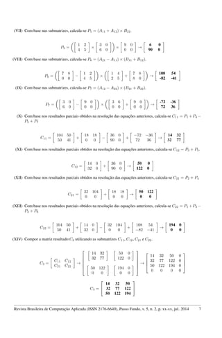 (VII) Com base nas submatrizes, calcula-se P5 = (A11 + A12) × B22.
P5 =
1 2
4 5
×
3 0
6 0
×
9 0
0 0
→
6 0
90 0
(VIII) Com base nas submatrizes, calcula-se P6 = (A21 − A11) × (B11 + B12).
P6 =
7 8
0 0
−
1 2
4 5
×
1 4
2 5
+
7 8
8 0
→
108 54
-82 -41
(IX) Com base nas submatrizes, calcula-se P7 = (A12 − A22) × (B21 + B22).
P7 =
3 0
6 0
−
9 0
0 0
×
3 6
0 0
+
9 0
0 0
→
-72 -36
72 36
(X) Com base nos resultados parciais obtidos na resolução das equações anteriores, calcula-se C11 = P1 +P4 −
P5 + P7
C11 =
104 50
50 41
+
18 18
0 0
−
36 0
90 0
+
−72 −36
72 36
→
14 32
32 77
(XI) Com base nos resultados parciais obtidos na resolução das equações anteriores, calcula-se C12 = P3 + P5.
C12 =
14 0
32 0
+
36 0
90 0
→
50 0
122 0
(XII) Com base nos resultados parciais obtidos na resolução das equações anteriores, calcula-se C21 = P2 + P4
C21 =
32 104
0 0
+
18 18
0 0
→
50 122
0 0
(XIII) Com base nos resultados parciais obtidos na resolução das equações anteriores, calcula-se C22 = P1 +P3 −
P2 + P6
C22 =
104 50
50 41
+
14 0
32 0
−
32 104
0 0
+
108 54
−82 −41
→
194 0
0 0
(XIV) Compor a matriz resultado C3 utilizando as submatrizes C11, C12, C21 e C22.
C3 =
C11 C12
C21 C22
→






14 32
32 77
50 0
122 0
50 122
0 0
194 0
0 0






→




14 32 50 0
32 77 122 0
50 122 194 0
0 0 0 0




C3 =


14 32 50
32 77 122
50 122 194


Revista Brasileira de Computação Aplicada (ISSN 2176-6649), Passo Fundo, v. 5, n. 2, p. xx-xx, jul. 2014 7
 