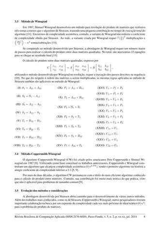 3.3 Método de Winograd
Em 1987, Shmuel Winograd desenvolveu um método para resolução do produto de matrizes que realizava
três somas a menos que o algoritmo de Strassen, trazendo uma pequena contribuição no tempo de execução total do
algoritmo [11]. Em termos de complexidade assintótica, contudo, a variante de Winograd não reduziu o coeﬁciente
de complexidade obtido por Strassen. Ao todo, a variante criada por Winograd requer 7 n
2
3
multiplicações e
19n3
8 − n2
somas/subtrações [11].
Se comparado ao método desenvolvido por Strassen, a abordagem de Winograd requer um número maior
de passos para realizar o cálculo do produto entre duas matrizes quadradas. No total, são necessárias 22 equações
para se chegar ao resultado ﬁnal [11].
O cálculo do produto entre duas matrizes quadradas, expresso por
C
c11 c12
c21 c22
= A
a11 a12
a21 a22
× B
b11 b12
b21 b22
,
utilizando o método desenvolvido por Winograd na resolução, requer a execução dos passos descritos na sequência
[10]. No que diz respeito à ordem das matrizes a serem multiplicadas, as mesmas regras aplicadas ao método de
Strassen também são aplicáveis no método de Winograd.
(I) S1 = A21 + A22
(II) S2 = S1 − A11
(III) S3 = A11 − A21
(IV) S4 = A12 − S2
(V) T1 = B12 − B11
(VI) T2 = B22 − T1
(VII) T3 = B22 − B12
(VIII) T4 = B21 − T2
(IX) P1 = A11 × B11
(X) P2 = A12 × B21
(XI) P3 = S1 × T1
(XII) P4 = S2 × T2
(XIII) P5 = S3 × T3
(XIV) P6 = S4 × B22
(XV) P7 = A22 × T4
(XVI) U1 = P1 + P2
(XVII) U2 = P1 + P4
(XVIII) U3 = U2 + P5
(XIX) U4 = U3 + P7
(XX) U5 = U3 + P3
(XXI) U6 = U2 + P3
(XXII) U7 = U6 + P6
(XXIII) C11 = U1
(XXIV) C12 = U7
(XXV) C21 = U4
(XXVI) C22 = U5
3.4 Método Coppersmith-Winograd
O algoritmo Coppersmith-Winograd (CW) foi criado pelos americanos Don Coppersmith e Shmuel Wi-
nograd em 1987 [8]. Utilizando como base conceitual os trabalhos antecessores, Coppersmith e Winograd cons-
truíram um algoritmo que alcançou complexidade assintótica O(n2.376
), sendo o primeiro algoritmo na história a
atingir coeﬁciente de complexidade inferior a 2.5 [5, 9].
Por mais de duas décadas, o algoritmo CW permaneceu com o título do mais eﬁciente algoritmo conhecido
para o cálculo do produto entre matrizes. Contudo, sua contribuição foi muito mais teórica do que prática, visto
que não é aplicável para problemas de tamanho comum [9].
3.5 Evolução dos métodos e considerações
A abordagem desenvolvida por Strassen abriu caminho para o desenvolvimento de vários outros métodos.
Além dos trabalhos mais conhecidos, como os de Strassen, Coppersmith e Winograd, outros pesquisadores tiveram
importante colaboração na busca por um expoente de complexidade cada vez mais próximo do ideal teórico O(n2
)
para o problema do produto de matrizes.
Revista Brasileira de Computação Aplicada (ISSN 2176-6649), Passo Fundo, v. 5, n. 2, p. xx-xx, jul. 2014 8
 