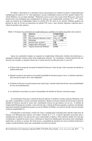 Na Tabela 1 apresentam-se os principais marcos das pesquisas por métodos de menor complexidade para
multiplicação de matrizes [7, 5]. Uma importante e recente contribuição ocorreu em 2012, quando Virginia Vas-
sileska Williams, em seu artigo intitulado “Multiplying matrices faster than Coppersmith-Winograd”, provou ter
desenvolvido uma abordagem para multiplicação de matrizes com complexidade assintótica O(n2.3729
), alcan-
çando um expoente de complexidade inferior ao método CW. Por meio do seu método, Williams quebrou um
período de mais de 20 anos de hegemonia do método CW como o mais eﬁciente algoritmo conhecido para o
cálculo do produto entre matrizes.
Tabela 1: Evolução dos coeﬁcientes de complexidade para o problema do cálculo do produto entre matrizes
Ano Autor(es) Complexidade
1969 Strassen log2 8 ≈ 2.807
1979 Bini, Capovani, Romani e Lotti’s 3 log12 10 ≈ 2.779
1981 Schönhage log6 5 ≈ 2.694
1986 Strassen (laser method) 2.48
1989 Coppersmith e Winograd 2.376
2012 Virginia Vassilevska Williams 2.3729
Apesar da considerável redução no expoente de complexidade obtida pelos métodos não-tradicionais, a
abordagem tradicional continua ainda sendo amplamente utilizada. Se considerado o método desenvolvido por
Strassen, por exemplo, os seguintes fatores não o tornam uma boa escolha para todos os casos [2]:
• O fator oculto no tempo de execução do método de Strassen é maior do que o fator constante encontrado no
método tradicional.
• Quando as matrizes são esparsas (com grande quantidade de elementos iguais a zero), os métodos especíﬁcos
para este tipo de matriz são os mais adequados.
• O método de Strassen é numericamente mais instável que o método tradicional devido a maior probabilidade
de erros de arredondamento.
• As submatrizes necessárias nos passos intermediários do método de Strassen consomem espaço.
As considerações feitas para o método de Strassen aplicam-se também à variante criada por Winograd, visto
que ambos compartilham a mesma construção matemática. Quanto aos demais métodos desenvolvidos a partir do
trabalho de Strassen, percebe-se muito mais contribuições teóricas do que práticas em seu uso. O método de
Coppersmith-Winograd, por exemplo, é mais eﬁciente que o método de Strassen quando as matrizes consideradas
apresentam tamanho absurdamente grande, na casa de milhares de bilhões, em razão do elevado valor da constante
oculta de complexidade [7].
Considerando-se unicamente o número de somas e multiplicações realizadas pelos métodos tradicional, de
Strassen e de Winograd para matrizes com ordem variando de 21
a 28
, o total de operações necessárias para a
multiplicação de matrizes em cada um dos casos é apresentado na Tabela 2. Pelos números obtidos ﬁca claro que
a medida que o tamanho da matriz cresce, a diferença no número de multiplicações necessárias entre a abordagem
tradicional e as demais se acentua. De modo inverso, a quantidade de operações de soma no método tradicional é
sempre consideravelmente menor que a quantidade necessária nos demais.
Revista Brasileira de Computação Aplicada (ISSN 2176-6649), Passo Fundo, v. 5, n. 2, p. xx-xx, jul. 2014 9
 