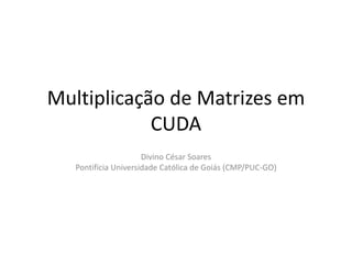 Multiplicação de Matrizes em CUDA Divino César SoaresPontifícia Universidade Católica de Goiás (CMP/PUC-GO) 
