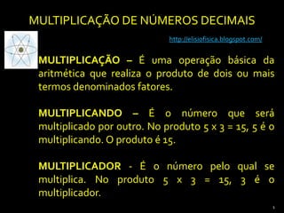 MULTIPLICAÇÃO DE NÚMEROS DECIMAIS http://elisiofisica.blogspot.com/ MULTIPLICAÇÃO– É uma operação básica da aritmética que realiza o produto de dois ou mais termos denominados fatores.   MULTIPLICANDO – É o número que será multiplicado por outro. No produto 5 x 3 = 15, 5 é o multiplicando. O produto é 15. MULTIPLICADOR - É o número pelo qual se multiplica. No produto 5 x 3 = 15, 3 é o multiplicador. 1 