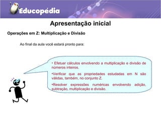 Apresentação inicial
Operações em Z: Multiplicação e Divisão

      Ao final da aula você estará pronto para:




                          • Efetuar cálculos envolvendo a multiplicação e divisão de
                          números inteiros.
                          •Verificar que as propriedades estudadas em N são
                          válidas, também, no conjunto Z.
                          •Resolver expressões numéricas        envolvendo   adição,
                          subtração, multiplicação e divisão.
 