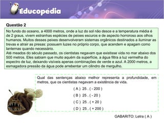 Questão 2
No fundo do oceano, a 4000 metros, onde a luz do sol não desce e a temperatura média é
de 2 graus, vivem estranhas espécies de peixes escuros e de aspecto horroroso aos olhos
humanos. Muitos desses peixes desenvolveram sistemas orgânicos destinados a iluminar as
trevas e atrair as presas: possuem luzes no próprio corpo, que acendem e apagam como
lanternas quando necessário.
Até meados do século passado, os cientistas negavam que existisse vida no mar abaixo dos
500 metros. Eles sabiam que muito aquém da superfície, a água filtra a luz vermelha do
espectro de luz, deixando visíveis apenas combinações de verde e azul. A 2000 metros, a
esmagadora pressão da água pode arrebentar um cilindro de mergulho.


                  Qual das sentenças abaixo melhor representa a profundidade, em
                  metros, que os cientistas negavam a existência de vida.
                                       ( A ) 25 . ( - 200 )
                                       ( B ) 25 . ( - 20 )
                                       ( C ) 25 . ( + 20 )
                                       ( D ) 25 . ( + 200 )

                                                               GABARITO: Letra ( A )
 